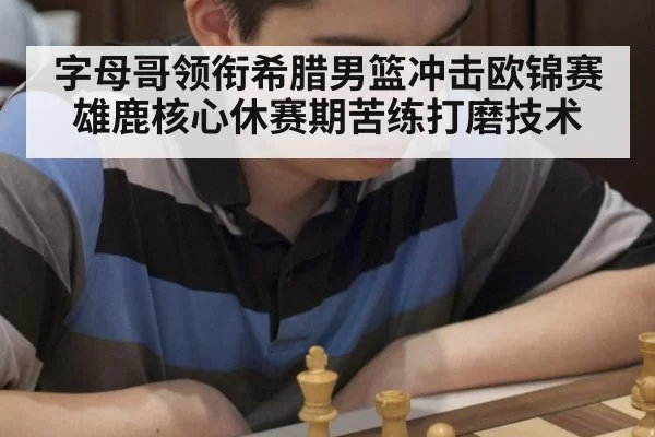 字母哥领衔希腊男篮冲击欧锦赛 雄鹿核心休赛期苦练打磨技术