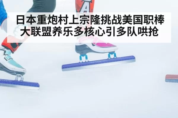 日本重炮村上宗隆挑战美国职棒大联盟养乐多核心引多队哄抢
